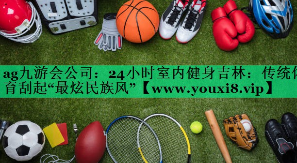 24小时室内健身吉林：传统体育刮起“最炫民族风”