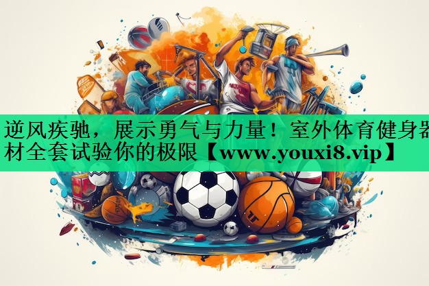 逆风疾驰,展示勇气与力量!室外体育健身器材全套试验你的极限 逆风疾驰,展示勇气与力量!室外体育健身器材全套试验你的极限